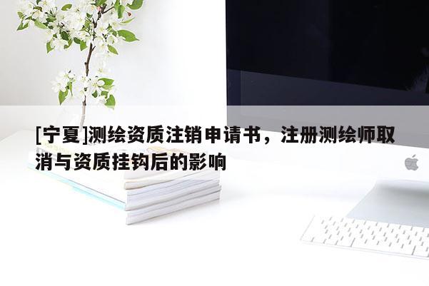 [寧夏]測繪資質注銷申請書，注冊測繪師取消與資質掛鉤后的影響