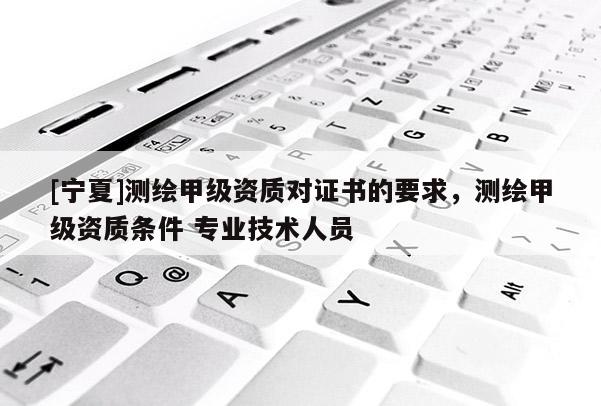 [寧夏]測繪甲級資質對證書的要求，測繪甲級資質條件 專業(yè)技術人員