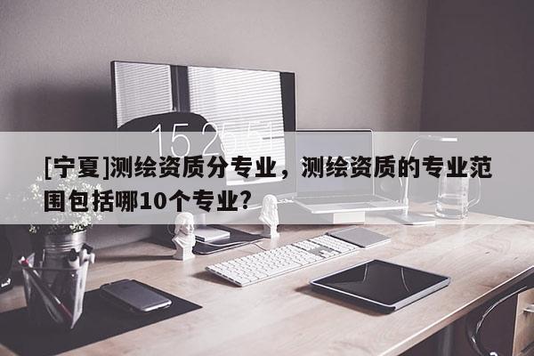 [寧夏]測繪資質(zhì)分專業(yè)，測繪資質(zhì)的專業(yè)范圍包括哪10個專業(yè)?