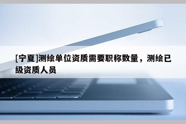 [寧夏]測繪單位資質(zhì)需要職稱數(shù)量，測繪已級資質(zhì)人員