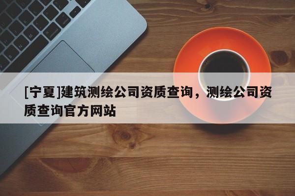 [寧夏]建筑測繪公司資質查詢，測繪公司資質查詢官方網站