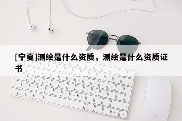 [寧夏]測繪是什么資質(zhì)，測繪是什么資質(zhì)證書