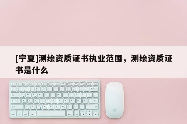 [寧夏]測(cè)繪資質(zhì)證書(shū)執(zhí)業(yè)范圍，測(cè)繪資質(zhì)證書(shū)是什么