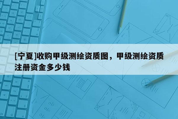 [寧夏]收購甲級測繪資質圖，甲級測繪資質注冊資金多少錢