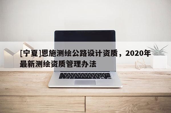 [寧夏]恩施測繪公路設計資質，2020年最新測繪資質管理辦法