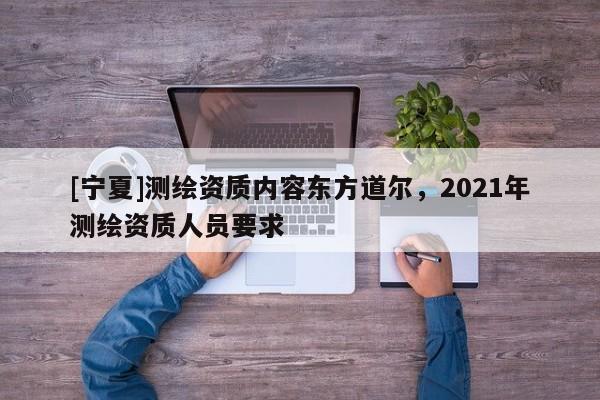 [寧夏]測(cè)繪資質(zhì)內(nèi)容東方道爾，2021年測(cè)繪資質(zhì)人員要求