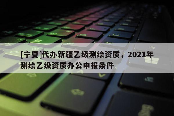 [寧夏]代辦新疆乙級(jí)測(cè)繪資質(zhì)，2021年測(cè)繪乙級(jí)資質(zhì)辦公申報(bào)條件