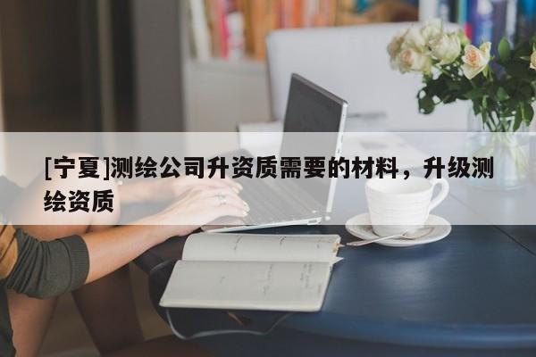 [寧夏]測繪公司升資質需要的材料，升級測繪資質