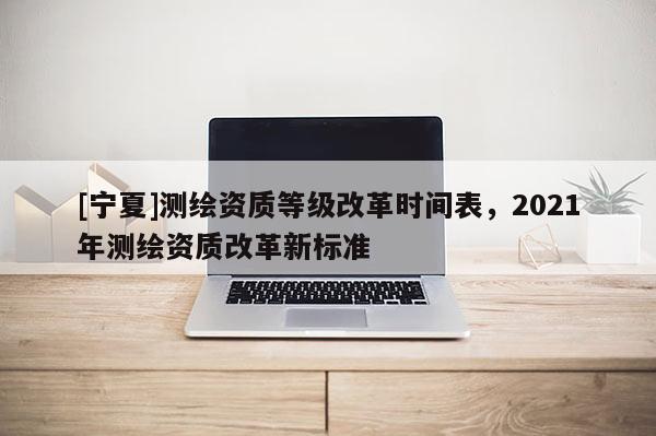 [寧夏]測(cè)繪資質(zhì)等級(jí)改革時(shí)間表，2021年測(cè)繪資質(zhì)改革新標(biāo)準(zhǔn)