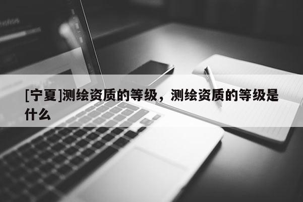 [寧夏]測繪資質(zhì)的等級，測繪資質(zhì)的等級是什么