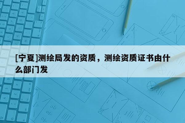 [寧夏]測繪局發(fā)的資質(zhì)，測繪資質(zhì)證書由什么部門發(fā)