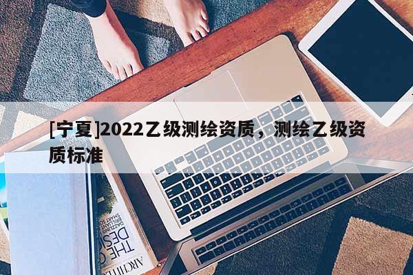 [寧夏]2022乙級測繪資質(zhì)，測繪乙級資質(zhì)標(biāo)準(zhǔn)