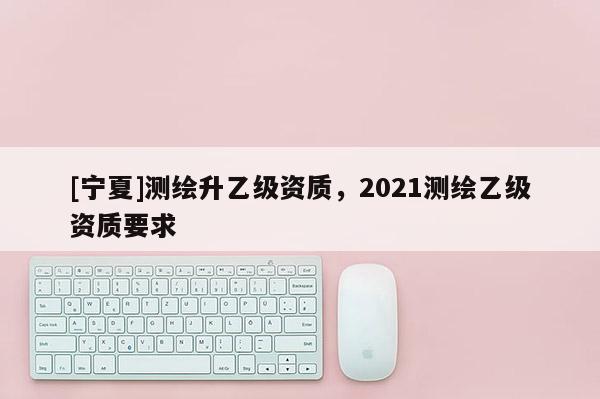 [寧夏]測繪升乙級資質(zhì)，2021測繪乙級資質(zhì)要求