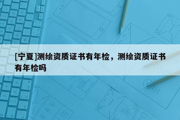 [寧夏]測繪資質(zhì)證書有年檢，測繪資質(zhì)證書有年檢嗎