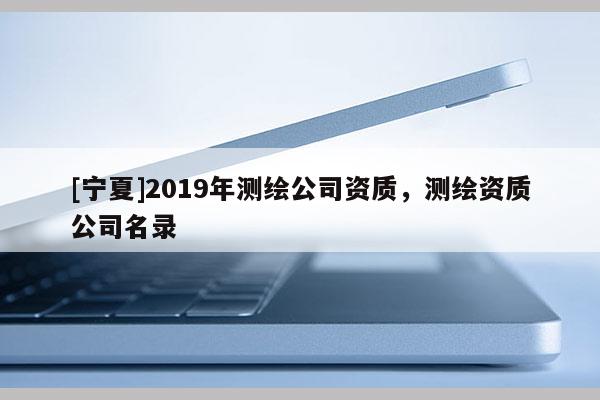 [寧夏]2019年測(cè)繪公司資質(zhì)，測(cè)繪資質(zhì)公司名錄