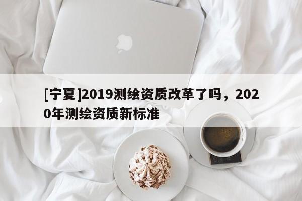 [寧夏]2019測(cè)繪資質(zhì)改革了嗎，2020年測(cè)繪資質(zhì)新標(biāo)準(zhǔn)