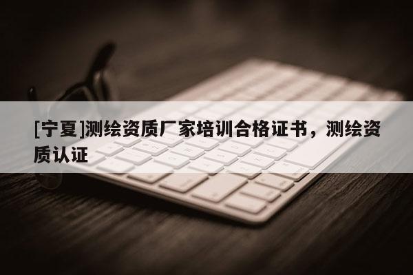 [寧夏]測繪資質(zhì)廠家培訓合格證書，測繪資質(zhì)認證