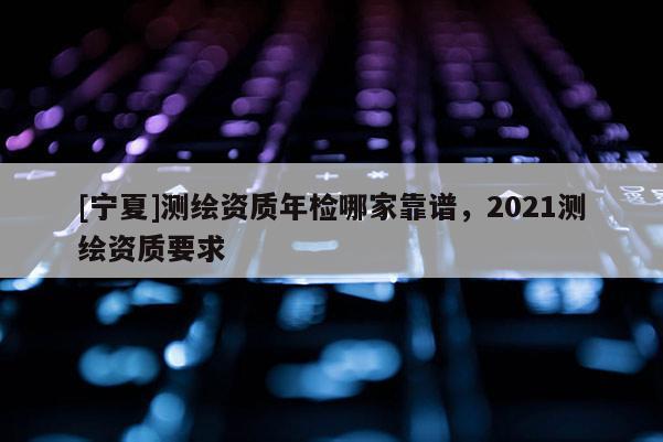 [寧夏]測繪資質(zhì)年檢哪家靠譜，2021測繪資質(zhì)要求