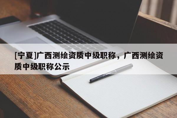 [寧夏]廣西測繪資質(zhì)中級職稱，廣西測繪資質(zhì)中級職稱公示