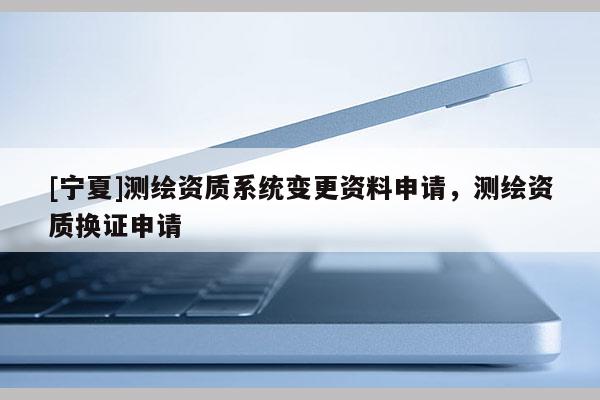 [寧夏]測(cè)繪資質(zhì)系統(tǒng)變更資料申請(qǐng)，測(cè)繪資質(zhì)換證申請(qǐng)