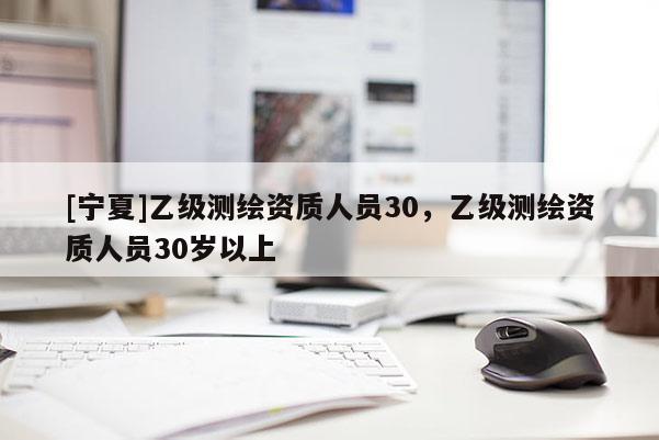 [寧夏]乙級測繪資質(zhì)人員30，乙級測繪資質(zhì)人員30歲以上