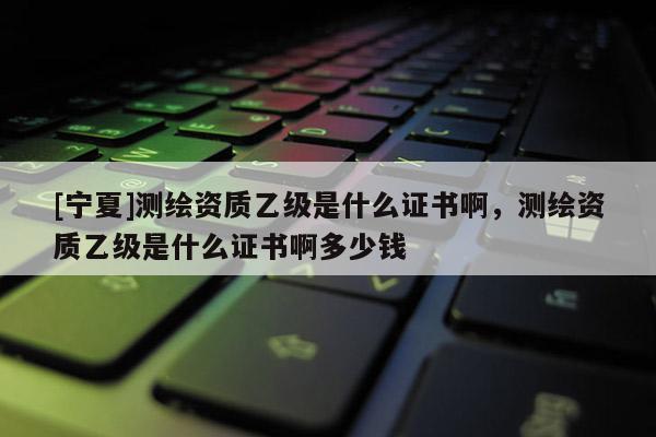 [寧夏]測繪資質(zhì)乙級是什么證書啊，測繪資質(zhì)乙級是什么證書啊多少錢