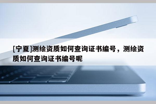 [寧夏]測繪資質(zhì)如何查詢證書編號，測繪資質(zhì)如何查詢證書編號呢