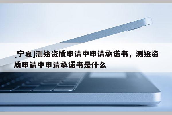 [寧夏]測繪資質(zhì)申請中申請承諾書，測繪資質(zhì)申請中申請承諾書是什么