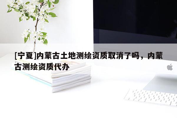 [寧夏]內(nèi)蒙古土地測繪資質(zhì)取消了嗎，內(nèi)蒙古測繪資質(zhì)代辦