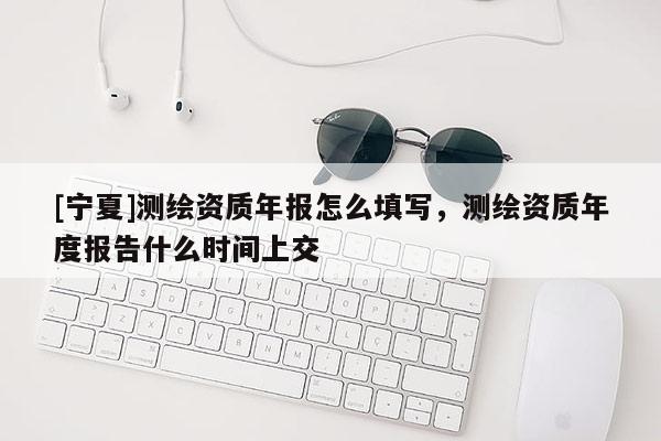 [寧夏]測繪資質(zhì)年報(bào)怎么填寫，測繪資質(zhì)年度報(bào)告什么時(shí)間上交