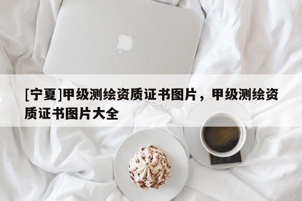 [寧夏]甲級測繪資質(zhì)證書圖片，甲級測繪資質(zhì)證書圖片大全