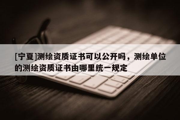 [寧夏]測繪資質證書可以公開嗎，測繪單位的測繪資質證書由哪里統(tǒng)一規(guī)定