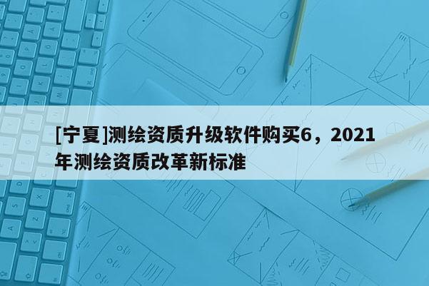 [寧夏]測(cè)繪資質(zhì)升級(jí)軟件購(gòu)買6，2021年測(cè)繪資質(zhì)改革新標(biāo)準(zhǔn)