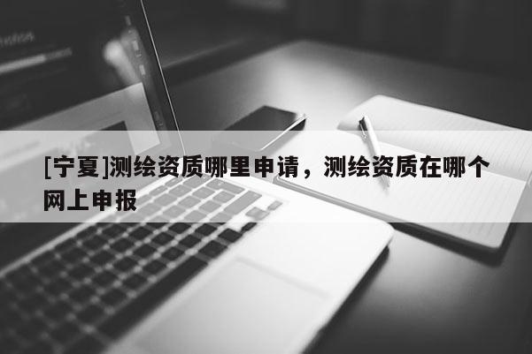 [寧夏]測繪資質(zhì)哪里申請，測繪資質(zhì)在哪個(gè)網(wǎng)上申報(bào)