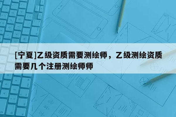 [寧夏]乙級資質(zhì)需要測繪師，乙級測繪資質(zhì)需要幾個注冊測繪師師