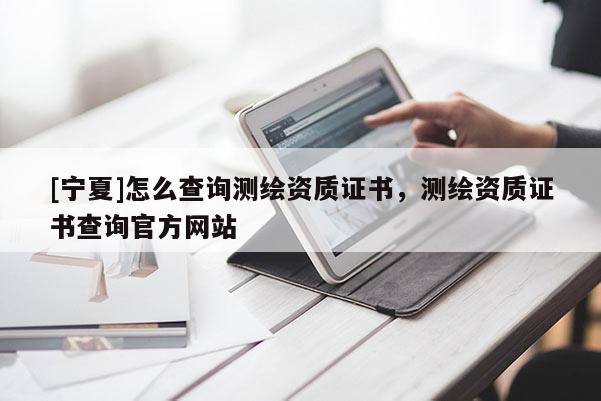 [寧夏]怎么查詢測繪資質(zhì)證書，測繪資質(zhì)證書查詢官方網(wǎng)站