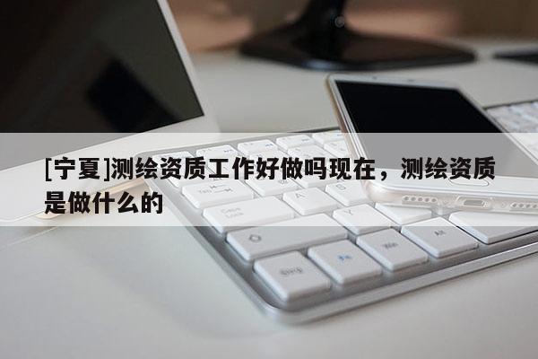 [寧夏]測(cè)繪資質(zhì)工作好做嗎現(xiàn)在，測(cè)繪資質(zhì)是做什么的