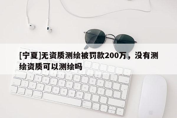 [寧夏]無(wú)資質(zhì)測(cè)繪被罰款200萬(wàn)，沒(méi)有測(cè)繪資質(zhì)可以測(cè)繪嗎