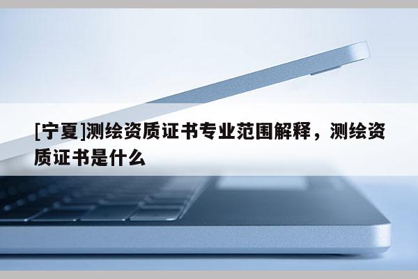 [寧夏]測(cè)繪資質(zhì)證書專業(yè)范圍解釋，測(cè)繪資質(zhì)證書是什么