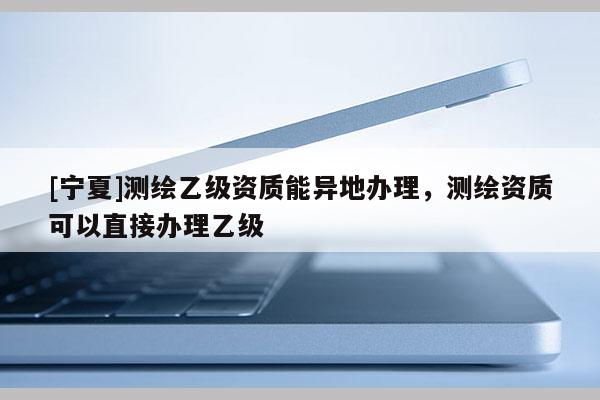 [寧夏]測(cè)繪乙級(jí)資質(zhì)能異地辦理，測(cè)繪資質(zhì)可以直接辦理乙級(jí)