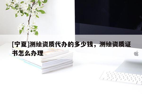 [寧夏]測(cè)繪資質(zhì)代辦的多少錢(qián)，測(cè)繪資質(zhì)證書(shū)怎么辦理