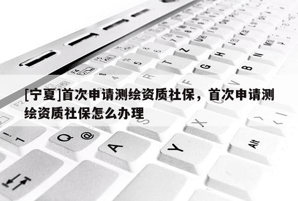 [寧夏]首次申請測繪資質社保，首次申請測繪資質社保怎么辦理