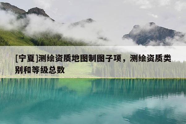 [寧夏]測(cè)繪資質(zhì)地圖制圖子項(xiàng)，測(cè)繪資質(zhì)類(lèi)別和等級(jí)總數(shù)