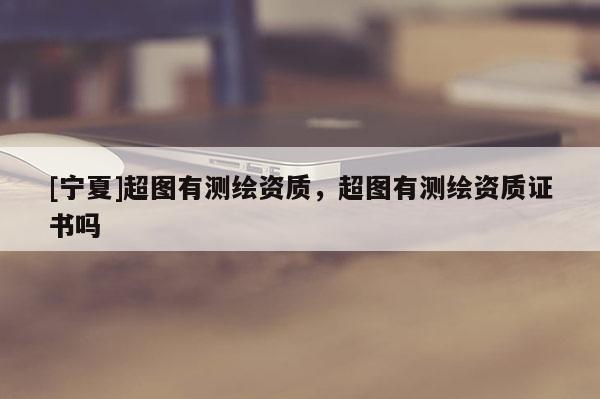 [寧夏]超圖有測繪資質(zhì)，超圖有測繪資質(zhì)證書嗎