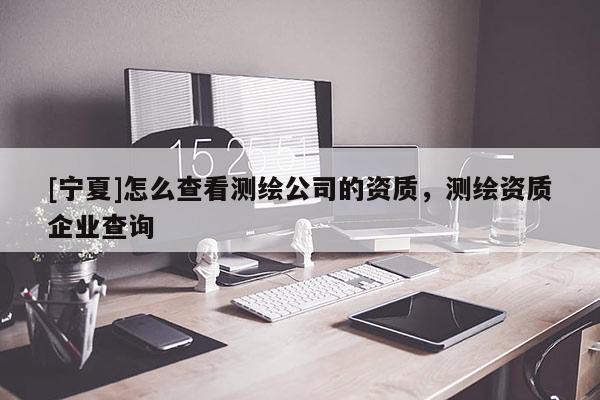 [寧夏]怎么查看測繪公司的資質(zhì)，測繪資質(zhì)企業(yè)查詢