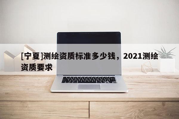 [寧夏]測繪資質(zhì)標(biāo)準(zhǔn)多少錢，2021測繪資質(zhì)要求