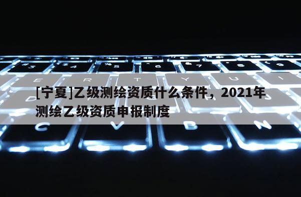 [寧夏]乙級測繪資質(zhì)什么條件，2021年測繪乙級資質(zhì)申報制度