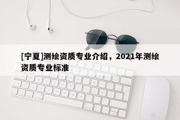 [寧夏]測繪資質(zhì)專業(yè)介紹，2021年測繪資質(zhì)專業(yè)標(biāo)準(zhǔn)