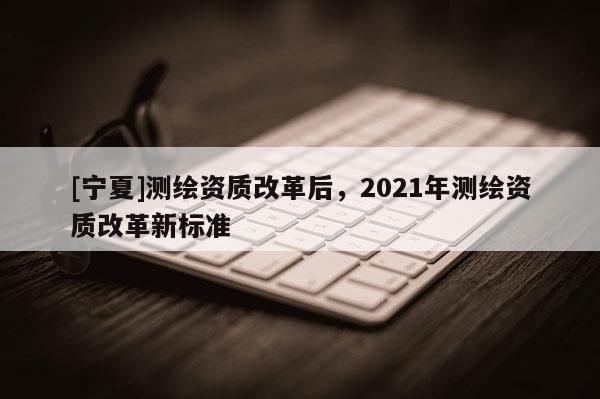 [寧夏]測(cè)繪資質(zhì)改革后，2021年測(cè)繪資質(zhì)改革新標(biāo)準(zhǔn)