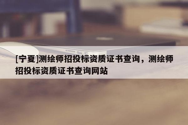 [寧夏]測繪師招投標資質(zhì)證書查詢，測繪師招投標資質(zhì)證書查詢網(wǎng)站